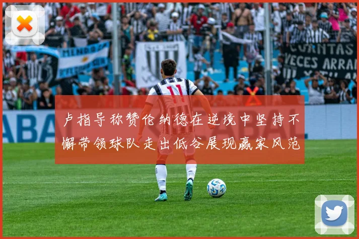 卢指导称赞伦纳德在逆境中坚持不懈带领球队走出低谷展现赢家风范