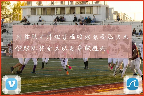 利兹联主帅坦言面对切尔西压力大但球队将全力以赴争取胜利