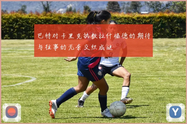巴特对卡里克执教拉什福德的期待与往事的无奈交织成谜