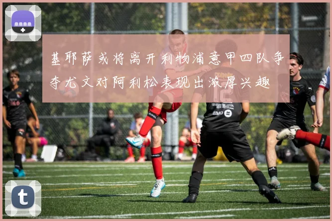 基耶萨或将离开利物浦意甲四队争夺尤文对阿利松表现出浓厚兴趣