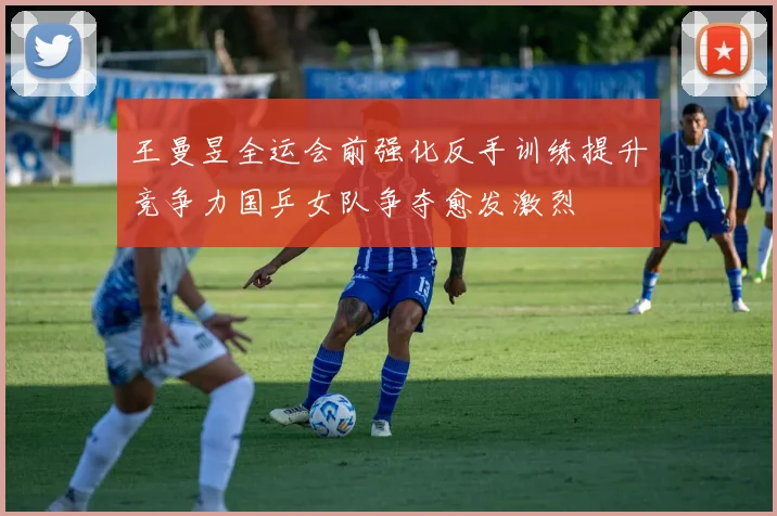 王曼昱全运会前强化反手训练提升竞争力国乒女队争夺愈发激烈