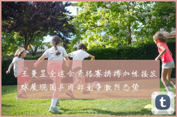 王曼昱全运会资格赛拼搏加练接发球展现国乒内部竞争激烈态势