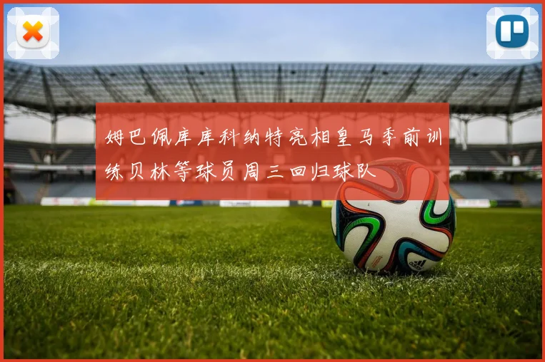 姆巴佩库库科纳特亮相皇马季前训练贝林等球员周三回归球队