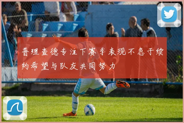 普理查德专注下赛季表现不急于续约希望与队友共同努力