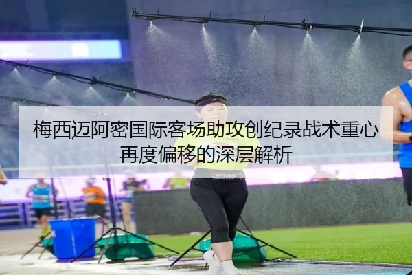 梅西迈阿密国际客场助攻创纪录战术重心再度偏移的深层解析